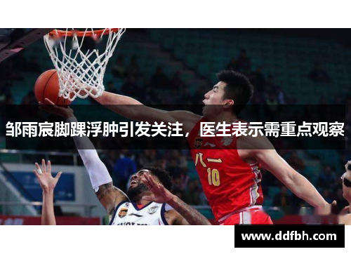 邹雨宸脚踝浮肿引发关注，医生表示需重点观察